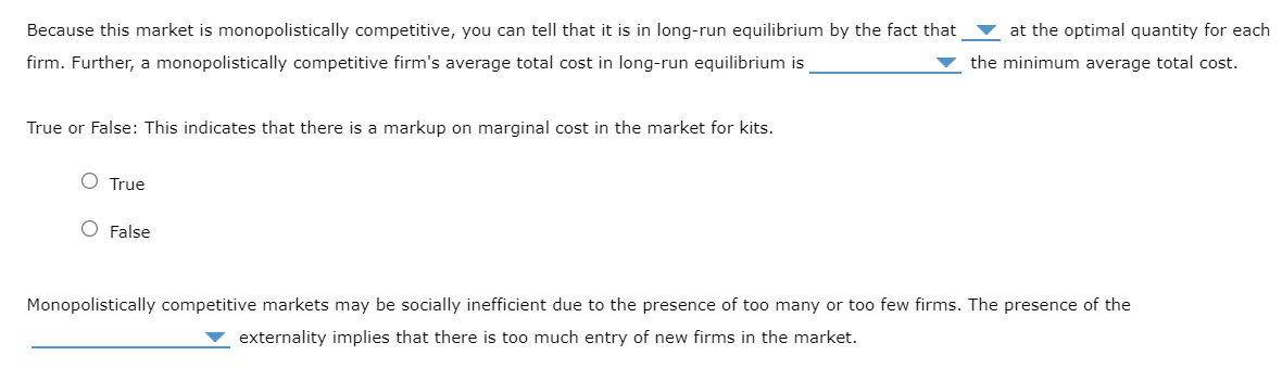 Because this market is monopolistically competitive, you can tell that it is in long-run equilibrium by the fact that
firm. Further, a monopolistically competitive firm's average total cost in long-run equilibrium is
True or False: This indicates that there is a markup on marginal cost in the market for kits.
O True
O False
at the optimal quantity for each
the minimum average total cost.
Monopolistically competitive markets may be socially inefficient due to the presence of too many or too few firms. The presence of the
externality implies that there is too much entry of new firms in the market.