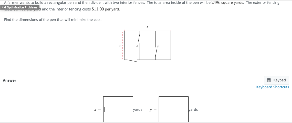 A farmer wants to build a rectangular pen and then divide it with two interior fences. The total area inside of the pen will be 2496 square yards. The exterior fencing
4.6 Optimization Problems
U peyd and the interior fencing costs $11.00 per vard.
Find the dimensions of the pen that will minimize the cost.
Answer
E Keypad
Keyboard Shortcuts
yards
y =
yards
= X
