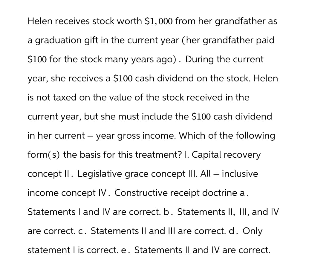 Helen receives stock worth $1,000 from her grandfather as
a graduation gift in the current year (her grandfather paid
$100 for the stock many years ago) . During the current
year, she receives a $100 cash dividend on the stock. Helen
is not taxed on the value of the stock received in the
current year, but she must include the $100 cash dividend
in her current - year gross income. Which of the following
form(s) the basis for this treatment? I. Capital recovery
concept II. Legislative grace concept III. All inclusive
income concept IV. Constructive receipt doctrine a.
Statements I and IV are correct. b. Statements II, III, and IV
are correct. c. Statements II and III are correct. d. Only
statement I is correct. e. Statements II and IV are correct.