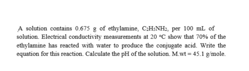 A solution contains 0.675 g of ethylamine, CH;NH2, per 100 mL of
solution. Electrical conductivity measurements at 20 °C show that 70% of the
ethylamine has reacted with water to produce the conjugate acid. Write the
equation for this reaction. Calculate the pH of the solution. M.wt = 45.1 g/mole.

