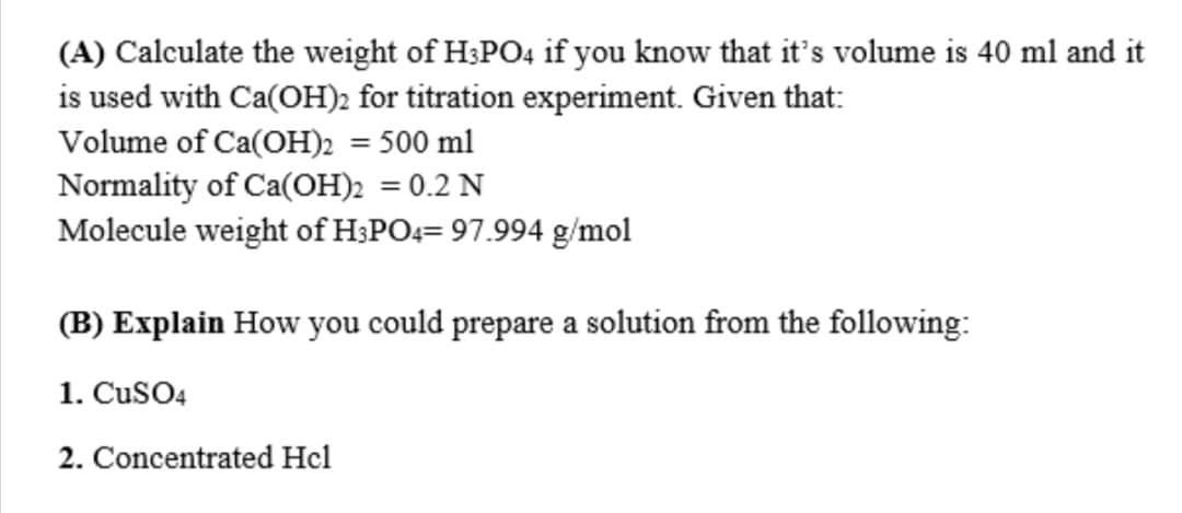 (A) Calculate the weight of H;PO4 if you know that it's volume is 40 ml and it
is used with Ca(OH)2 for titration experiment. Given that:
Volume of Ca(OH)2 = 500 ml
Normality of Ca(OH)2 = 0.2 N
Molecule weight of H;PO4= 97.994 g/mol
%3D
(B) Explain How you could prepare a solution from the following:
1. CuSO4
2. Concentrated Hcl
