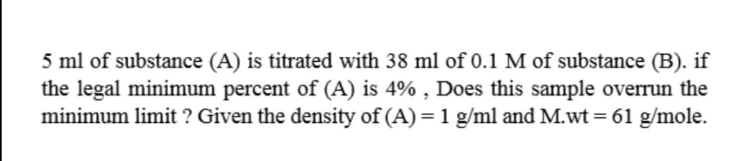 5 ml of substance (A) is titrated with 38 ml of 0.1 M of substance (B). if
the legal minimum percent of (A) is 4% , Does this sample overrun the
minimum limit ? Given the density of (A) = 1 g/ml and M.wt = 61 g/mole.
