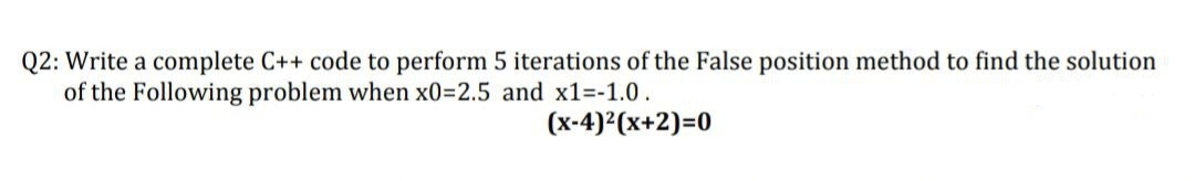 Q2: Write a complete C++ code to perform 5 iterations of the False position method to find the solution
of the Following problem when x0=2.5 and x1=-1.0.
(x-4)²(x+2)=0
