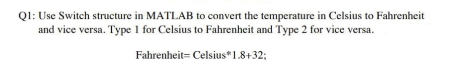 Q1: Use Switch structure in MATLAB to convert the temperature in Celsius to Fahrenheit
and vice versa. Type 1 for Celsius to Fahrenheit and Type 2 for vice versa.
Fahrenheit Celsius* 1.8+32;