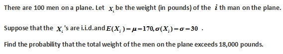 There are 100 men on a plane. Let x. be the weight (in pounds) of the i th man on the plane.
Suppose that the x 's are i.i.d.and E(X)= μ=170, o(X₂)=o=30
Find the probability that the total weight of the men on the plane exceeds 18,000 pounds.