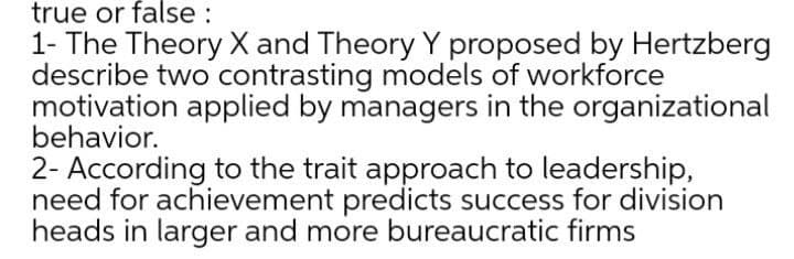 true or false :
1- The Theory X and Theory Y proposed by Hertzberg
describe two contrasting models of workforce
motivation applied by managers in the organizational
behavior.
2- According to the trait approach to leadership,
need for achievement predicts success for division
heads in larger and more bureaucratic firms
