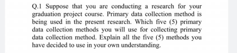 Q.1 Suppose that you are conducting a research for your
graduation project course. Primary data collection method is
being used in the present research. Which five (5) primary
data collection methods you will use for collecting primary
data collection method. Explain all the five (5) methods you
have decided to use in your own understanding.
