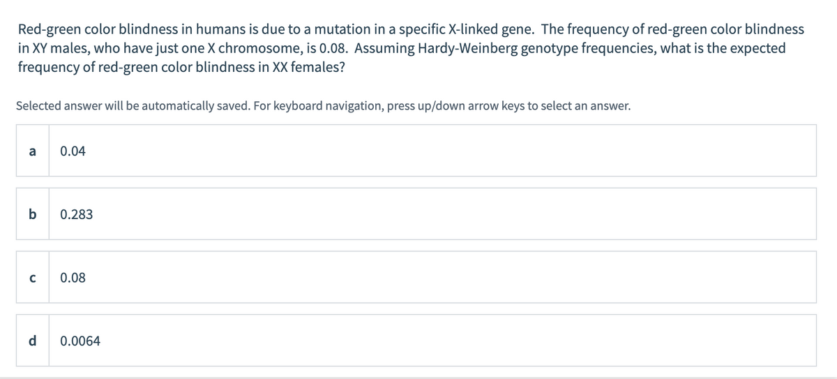 Red-green color blindness in humans is due to a mutation in a specific X-linked gene. The frequency of red-green color blindness
in XY males, who have just one X chromosome, is 0.08. Assuming Hardy-Weinberg genotype frequencies, what is the expected
frequency of red-green color blindness in XX females?
Selected answer will be automatically saved. For keyboard navigation, press up/down arrow keys to select an answer.
a
b
C
d
0.04
0.283
0.08
0.0064