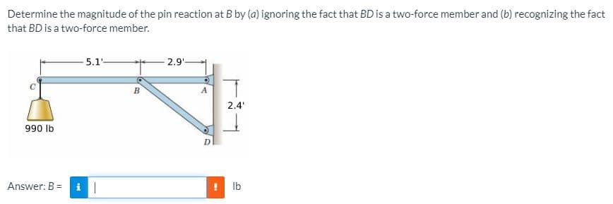 Determine the magnitude of the pin reaction at B by (a) ignoring the fact that BD is a two-force member and (b) recognizing the fact
that BD is a two-force member.
5.1-
2.9'-
2.4'
990 Ib
Answer: B =
Ib
