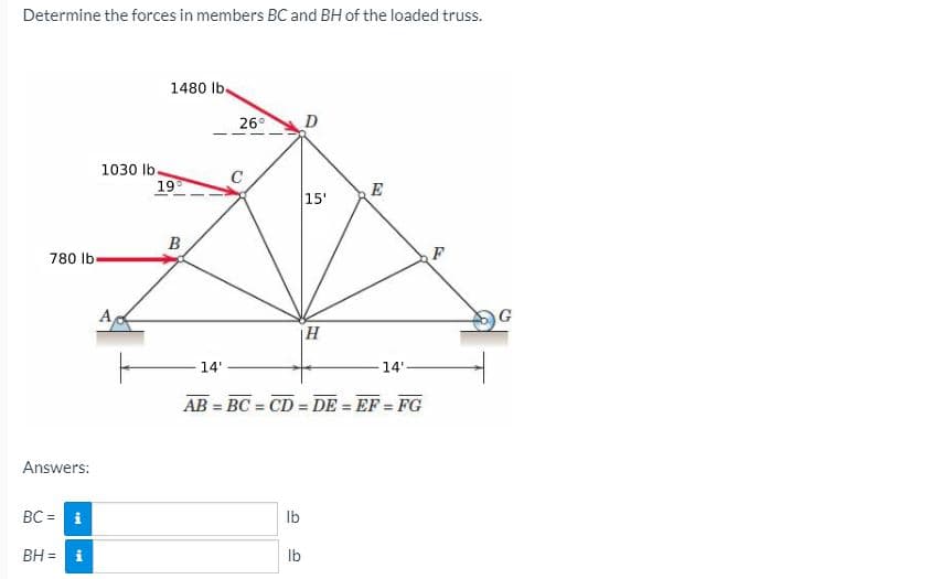 Determine the forces in members BC and BH of the loaded truss.
1480 lb.
26°
D
1030 lb.
C
19
E
15'
B
780 lb.
F
A
14'
14'-
AB = BC = CD = DE = EF = FG
%3D
%3!
%3D
Answers:
BC = i
Ib
BH =
Ib
