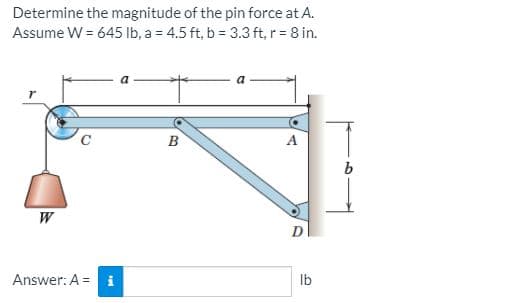 Determine the magnitude of the pin force at A.
Assume W = 645 lb, a = 4.5 ft, b = 3.3 ft, r = 8 in.
B
W
Answer: A =
Ib
