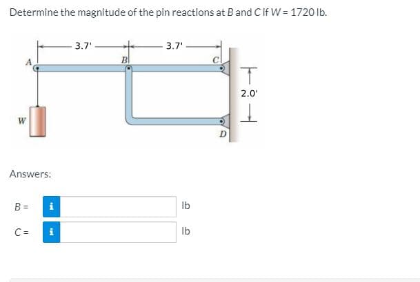 Determine the magnitude of the pin reactions at Band Cif W = 1720 lb.
3.7'
3.7'
2.0'
Answers:
B =
i
Ib
C =
Ib
