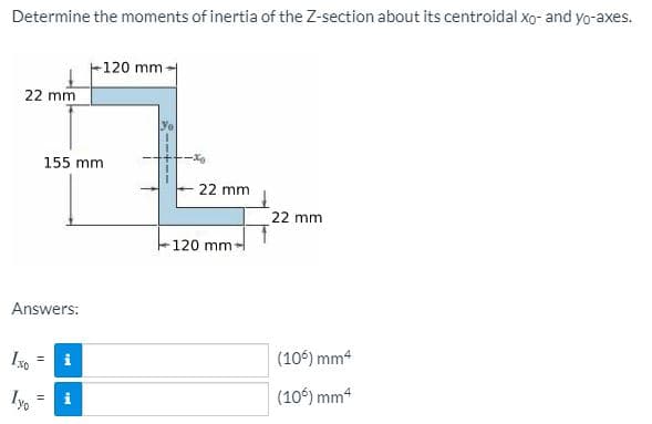 Determine the moments of inertia of the Z-section about its centroidal xo- and yo-axes.
F120 mm-
22 mm
Yo
155 mm
22 mm
22 mm
120 mm
Answers:
i
(106) mm4
Iyo
(10) mm4
%3D
