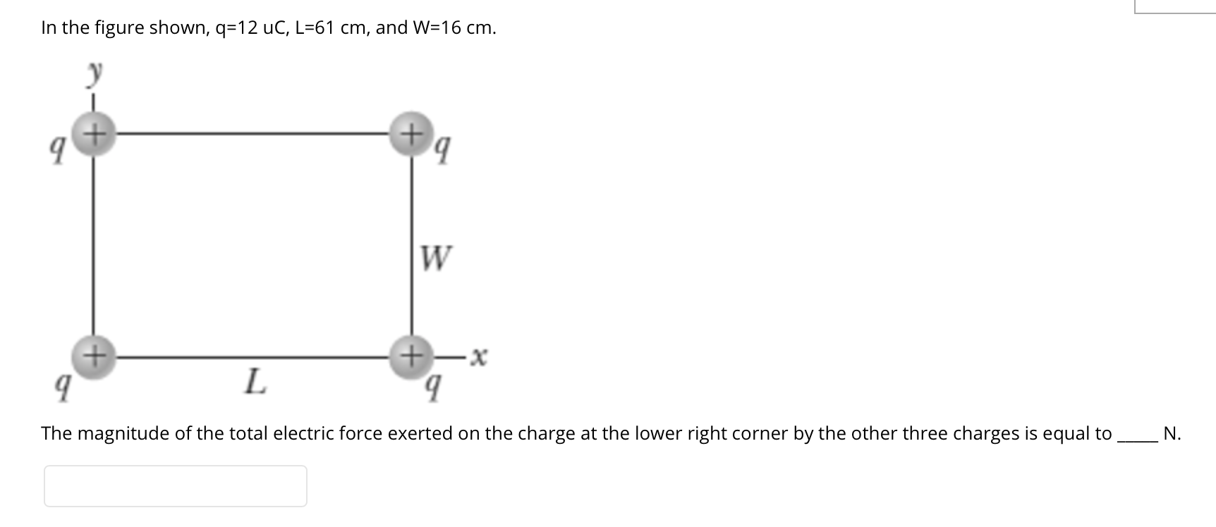 In the figure shown, q=12 uC, L=61 cm, and W=16 cm.
W
+)
+-x
b.
L
The magnitude of the total electric force exerted on the charge at the lower right corner by the other three charges is equal to
N.
