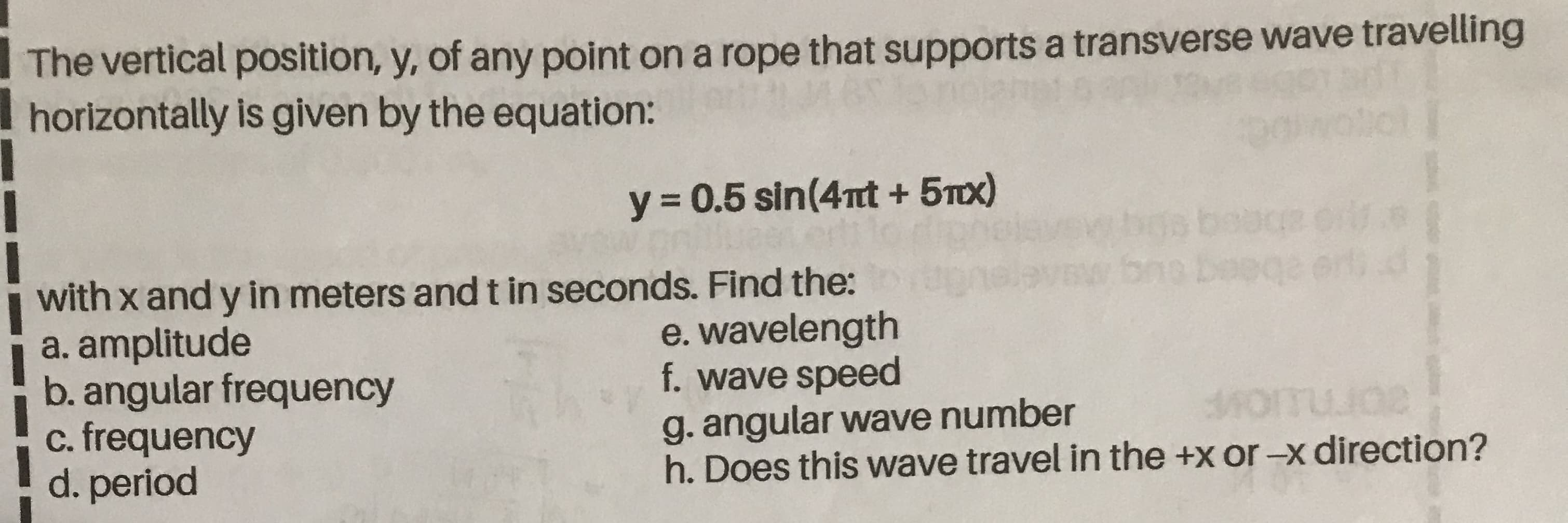 The vertical position, y, of any point on a rope that supports a transverse
horizontally is given by the equation:
y = 0.5 sin(4nt + 5Tx)
with x and y in meters and t in seconds. Find the:
a. amplitude
b. angular frequency
c. frequency
d. period
e. wavelength
f. wave speed
g. angular wave number
h. Does this wave travel in the +x or-x direction?
