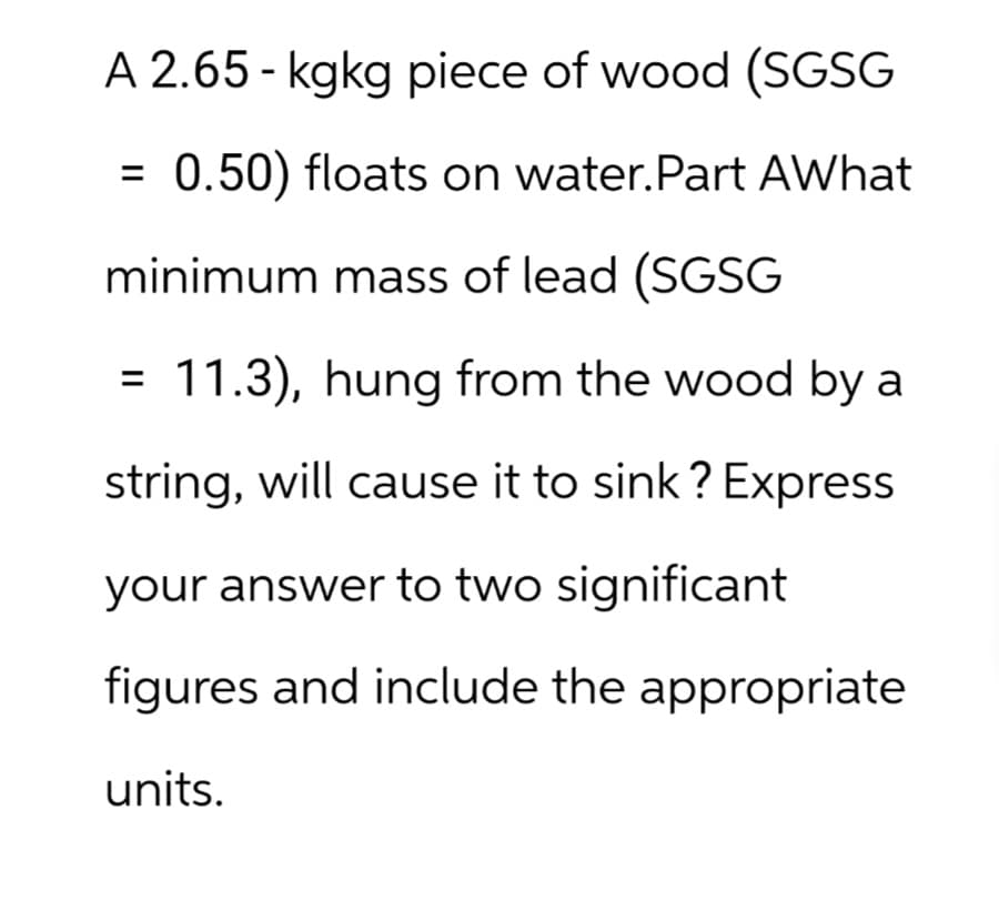 A 2.65-kgkg piece of wood (SGSG
=
0.50) floats on water. Part AWhat
minimum mass of lead (SGSG
= 11.3), hung from the wood by a
string, will cause it to sink? Express
your answer to two significant
figures and include the appropriate
units.