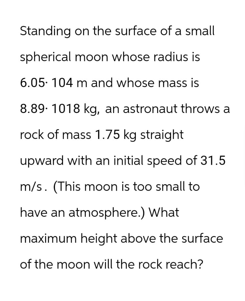 Standing on the surface of a small
spherical moon whose radius is
6.05. 104 m and whose mass is
8.89. 1018 kg, an astronaut throws a
rock of mass 1.75 kg straight
upward with an initial speed of 31.5
m/s. (This moon is too small to
have an atmosphere.) What
maximum height above the surface
of the moon will the rock reach?