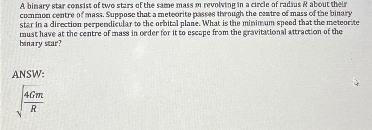 A binary star consist of two stars of the same mass m revolving in a circle of radius R about their
common centre of mass. Suppose that a meteorite passes through the centre of mass of the binary
star in a direction perpendicular to the orbital plane. What is the minimum speed that the meteorite
must have at the centre of mass in order for it to escape from the gravitational attraction of the
binary star?
ANSW:
4Gm
R
w