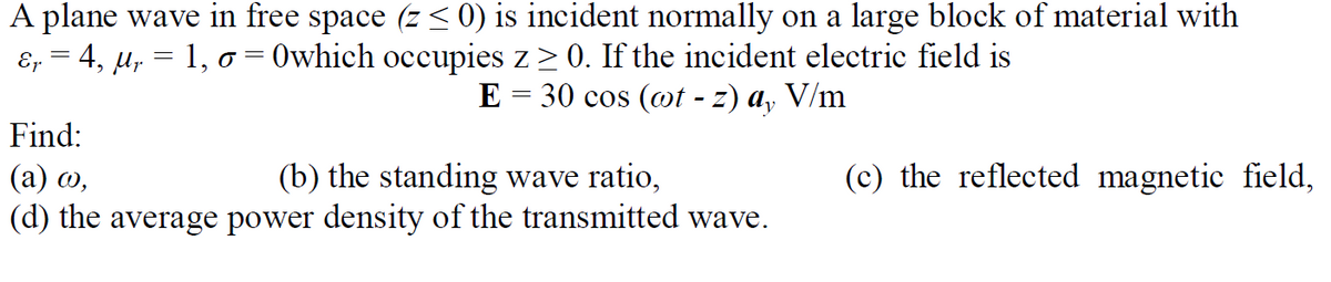 A plane wave in free space (z < 0) is incident normally on a large block of material with
E, = 4, µ, = 1, o = 0which occupies z>0. If the incident electric field is
E = 30 cos (t - z) a, V/m
Find:
(b) the standing wave ratio,
(c) the reflected magnetic field,
(а) о,
(d) the average power density of the transmitted wave.
