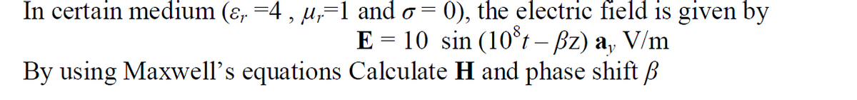 In certain medium (ɛ, =4 , µ,=1 and o
0), the electric field is given by
E = 10 sin (10°t – Bz) a, V/m
By using Maxwell's equations Calculate H and phase shift B
