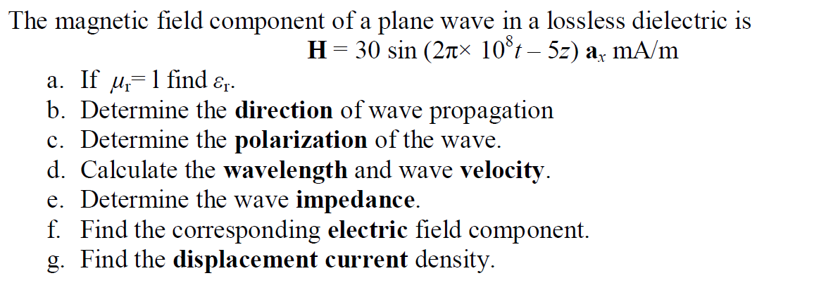 The magnetic field component of a plane wave in a lossless dielectric is
H = 30 sin (2nx 10°t – 5z) a, mA/m
a. If u=1 find
b. Determine the direction of wave propagation
c. Determine the polarization of the wave.
d. Calculate the wavelength and wave velocity.
e. Determine the wave impedance.
f. Find the corresponding electric field component.
g. Find the displacement current density.
Er.

