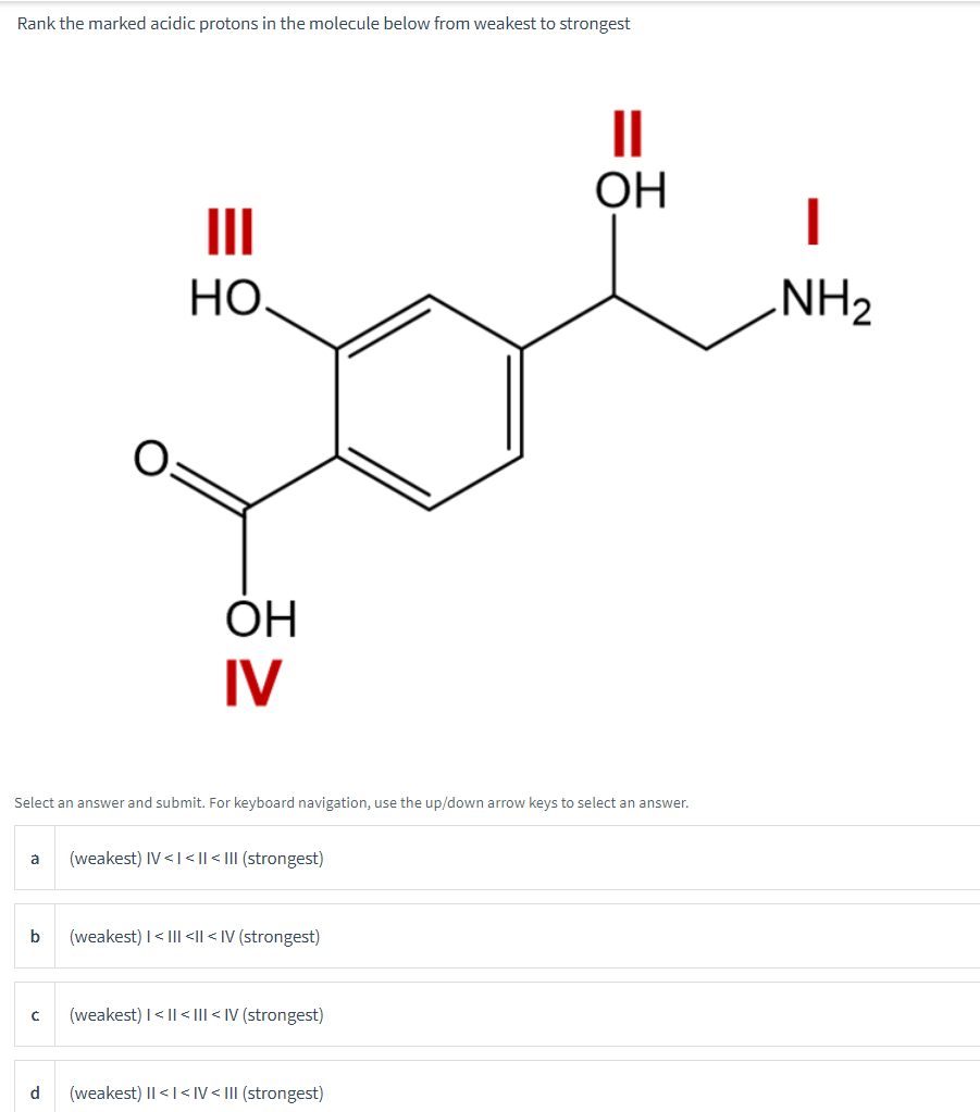 Rank the marked acidic protons in the molecule below from weakest to strongest
а
b
Select an answer and submit. For keyboard navigation, use the up/down arrow keys to select an answer.
с
|||
НО.
d
OH
IV
(weakest) IV<I<|| <III (strongest)
(weakest) | < III <II < IV (strongest)
(weakest) | < || <III < IV (strongest)
OH
(weakest) II < I<IV < III (strongest)
I
NH₂
▬▬