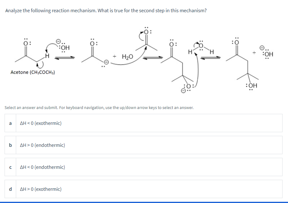 Analyze the following reaction mechanism. What is true for the second step in this mechanism?
Acetone (CH3COCH3)
Select an answer and submit. For keyboard navigation, use the up/down arrow keys to select an answer.
a AH<0 (exothermic)
b
C
d
AH > 0 (endothermic)
AH<0 (endothermic)
:0
s tep f
O..
OH
+ H₂O
: OH
AH> 0 (exothermic)