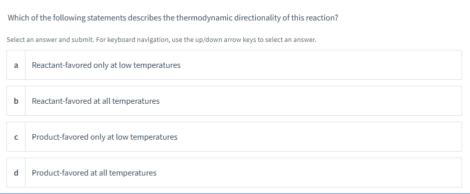 Which of the following statements describes the thermodynamic directionality of this reaction?
Select an answer and submit. For keyboard navigation, use the up/down arrow keys to select an answer.
a Reactant-favored only at low temperatures
b
Reactant-favored at all temperatures
с Product-favored only at low temperatures
d Product-favored at all temperatures