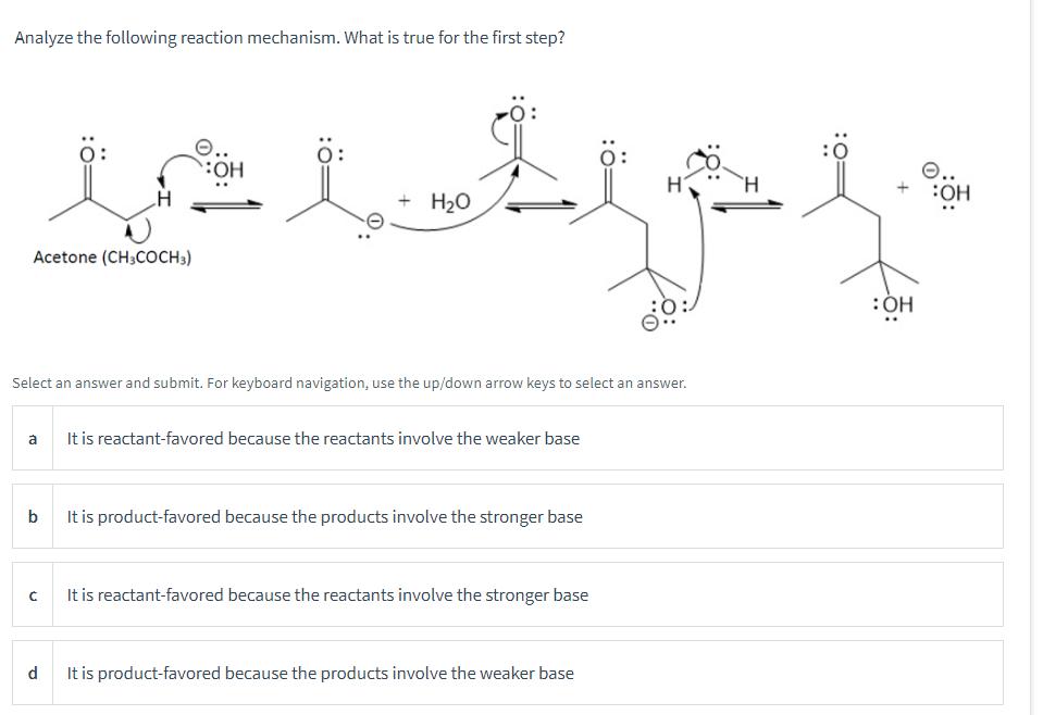 Analyze the following reaction mechanism. What is true for the first step?
OH
isi t
+ H₂O
Acetone (CH3COCH3)
Select an answer and submit. For keyboard navigation, use the up/down arrow keys to select an answer.
а
It is reactant-favored because the reactants involve the weaker base
b
It is product-favored because the products involve the stronger base
с
It is reactant-favored because the reactants involve the stronger base
d
It is product-favored because the products involve the weaker base
Ö:
:OH
e..
:OH