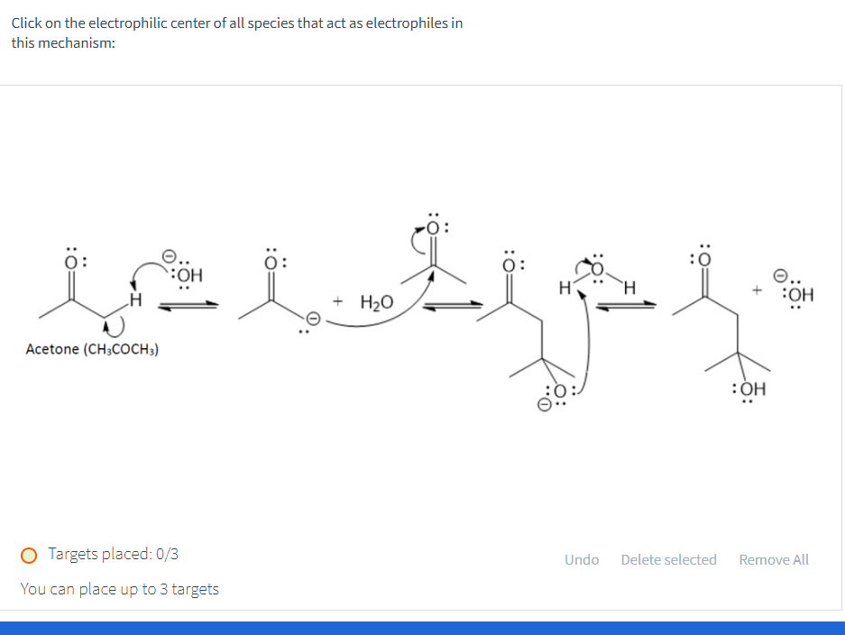 Click on the electrophilic center of all species that act as electrophiles in
this mechanism:
Acetone (CH3COCH3)
OH
O Targets placed: 0/3
You can place up to 3 targets
O..
:OH
+ H₂O
lib qp f
: OH
Undo
Delete selected Remove All