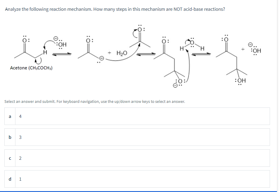 Analyze the following reaction mechanism. How many steps in this mechanism are NOT acid-base reactions?
H
is it t
Sep
+ H₂O
Acetone (CH3COCH 3)
Select an answer and submit. Forkeyboard navigation, use the up/down arrow keys to select an answer.
a 4
b 3
n
2
d 1
:OH
O..
:OH