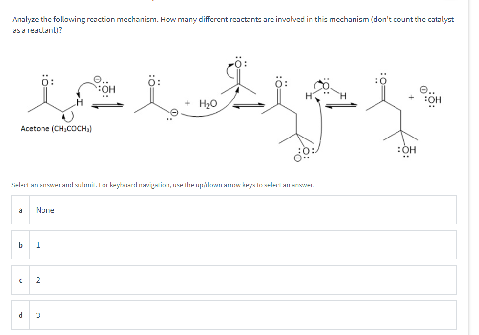Analyze the following reaction mechanism. How many different reactants are involved in this mechanism (don't count the catalyst
as a reactant)?
in
Acetone (CH3COCH 3)
Select an answer and submit. For keyboard navigation, use the up/down arrow keys to select an answer.
à None
b
1
C 2
.Lt
H₂O
d 3
i
:OH
:OH