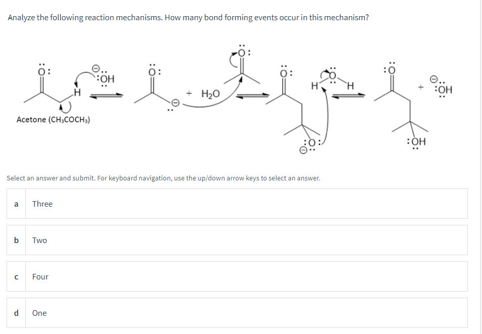 Analyze the following reaction mechanisms. How many bond forming events occur in this mechanism?
OH
tot t
+ H₂O
Acetone (CH3COCH 3)
Select an answer and submit. For keyboard navigation, use the up/down arrow keys to select an answer.
a
b
с
d
Three
Two
Four
One
:OH
O..
:OH