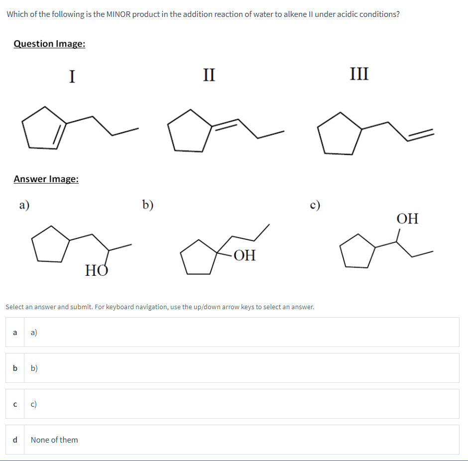 Which of the following is the MINOR product in the addition reaction of water to alkene II under acidic conditions?
Question Image:
Answer Image:
a)
а
b
с
d
a)
I
Select an answer and submit. For keyboard navigation, use the up/down arrow keys to select an answer.
b)
c)
но
None of them
b)
II
fom
OH
c)
III
OH