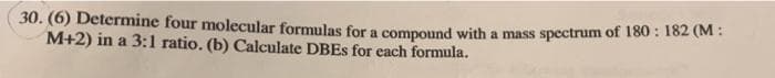 30. (6) Determine four molecular formulas for a compound with a mass spectrum of 180: 182 (M:
M+2) in a 3:1 ratio. (b) Calculate DBEs for each formula.