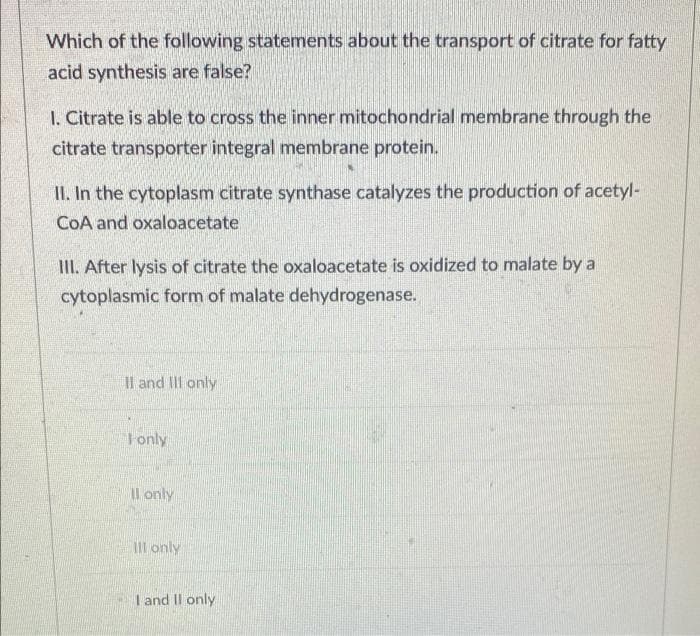 Which of the following statements about the transport of citrate for fatty
acid synthesis are false?
1. Citrate is able to cross the inner mitochondrial membrane through the
citrate transporter integral membrane protein.
II. In the cytoplasm citrate synthase catalyzes the production of acetyl-
CoA and oxaloacetate
III. After lysis of citrate the oxaloacetate is oxidized to malate by a
cytoplasmic form of malate dehydrogenase.
II and III only
Fonly
II only
Ill only
I and II only