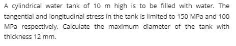 A cylindrical water tank of 10 m high is to be filled with water. The
tangential and longitudinal stress in the tank is limited to 150 MPa and 100
MPa respectively. Calculate the maximum diameter of the tank with
thickness 12 mm.
