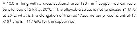 A 10.0 m long with a cross sectional area 180 mm? copper rod carries a
tensile load of 5 kN at 30°C. If the allowable stress is not to exceed 31 MPa
at 20°C, what is the elongation of the rod? Assume temp. coefficient of 17
x10-6 and E = 117 GPa for the copper rod.
