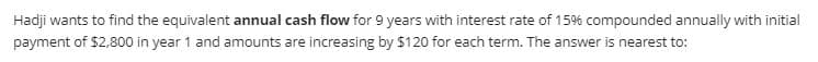 Hadji wants to find the equivalent annual cash flow for 9 years with interest rate of 15% compounded annually with initial
payment of $2,800 in year 1 and amounts are increasing by $120 for each term. The answer is nearest to:
