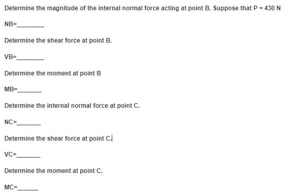 Determine the magnitude of the internal normal force acting at point B. Suppose that P = 430 N
NB=
Determine the shear force at point B.
VB-
Determine the moment at point B
MB=
Determine the internal normal force at point C.
NC=
Determine the shear force at point C.
vc-
Determine the moment at point C.
MC=
