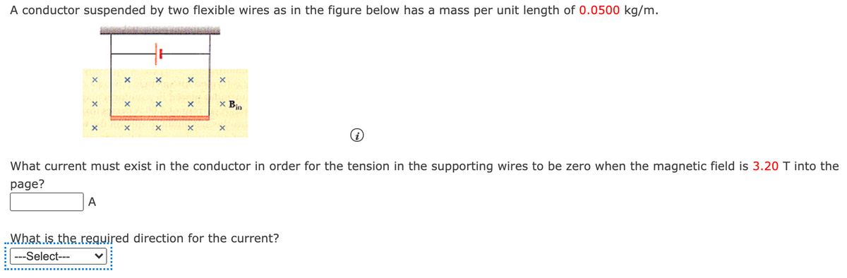 A conductor suspended by two flexible wires as in the figure below has a mass per unit length of 0.0500 kg/m.
x Bin
What current must exist in the conductor in order for the tension in the supporting wires to be zero when the magnetic field is 3.20 T into the
page?
A
..What is the regujred direction for the current?
---Select---
