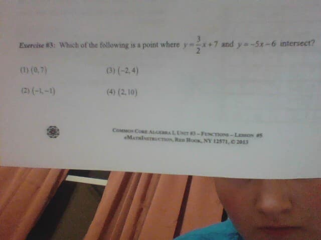 Exercise #3: Which of the following is a point where y=
(1) (0,7)
(2) (-1-1)
(3) (-2,4)
(4) (2,10)
3/2
7 and y=-5x-6 intersect?
COMMON CORE ALGEBRAL, UNIT 83-FUNCTIONS-LESSON #5
MATRINSTRUCTION, RED HOOK, NY 12571, © 2013