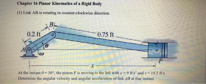 Chapter 16 Planar Kinematics of a Rigid Body
(1) Link AB is rotating in counter-clockwise direction.
BL
0.2 ft
0
0.75 ft
P
At the instant = 30°, the piston P is moving to the left with a = 9 ft/s² and v= 18.5 ft/s.
Determine the angular velocity and angular acceleration of link AB at that instant.
