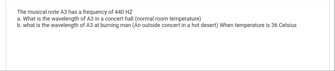 The musical note A3 has a frequency of 440 HZ
a. What is the wavelength of A3 in a concert hall (normal room temperature)
b. what is the wavelength of A3 at burning man (An outside concert in a hot desert) When temperature is 36 Celsius