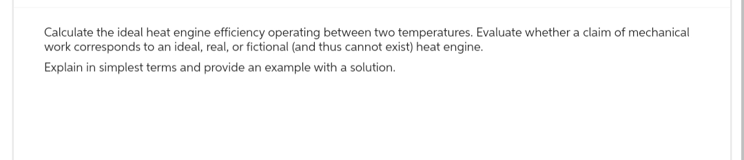 Calculate the ideal heat engine efficiency operating between two temperatures. Evaluate whether a claim of mechanical
work corresponds to an ideal, real, or fictional (and thus cannot exist) heat engine.
Explain in simplest terms and provide an example with a solution.