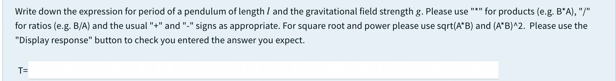 Write down the expression for period of a pendulum of length I and the gravitational field strength g. Please use
Il * II
for products (e.g. B*A), "/"
for ratios (e.g. B/A) and the usual "+" and "-" signs as appropriate. For square root and power please use sqrt(A*B) and (A*B)^2. Please use the
"Display response" button to check you entered the answer you expect.
T=
