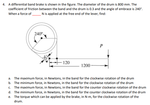 4. A differential band brake is shown in the figure. The diameter of the drum is 800 mm. The
coefficient of friction between the band and the drum is 0.3 and the angle of embrace is 240°.
N is applied at the free end of the lever, find:
When a force of
240°-
P
30
120
1200
a. The maximum force, in Newtons, in the band for the clockwise rotation of the drum
b. The minimum force, in Newtons, in the band for the clockwise rotation of the drum
c. The maximum force, in Newtons, in the band for the counter clockwise rotation of the drum
d. The minimum force, in Newtons, in the band for the counter clockwise rotation of the drum
e. The torque which can be applied by the brake, in N-m, for the clockwise rotation of the
drum.
