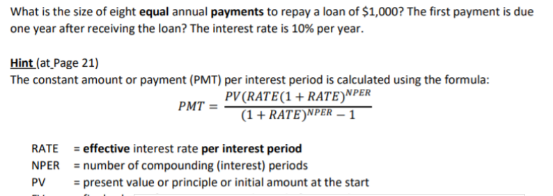 What is the size of eight equal annual payments to repay a loan of $1,000? The first payment is due
one year after receiving the loan? The interest rate is 10% per year.
Hint (at_Page 21)
The constant amount or payment (PMT) per interest period is calculated using the formula:
PV(RATE(1+ RATE)NPER
(1+ RATE)NPER – 1
PMT =
RATE = effective interest rate per interest period
NPER = number of compounding (interest) periods
%3D
PV
= present value or principle or initial amount at the start

