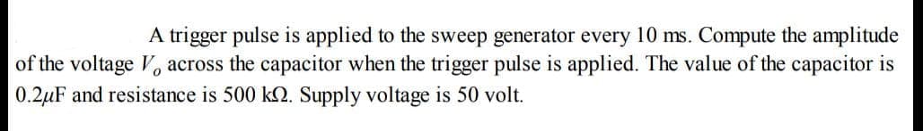 A trigger pulse is applied to the sweep generator every 10 ms. Compute the amplitude
of the voltage V, across the capacitor when the trigger pulse is applied. The value of the capacitor is
0.2μF and resistance is 500 kn. Supply voltage is 50 volt.