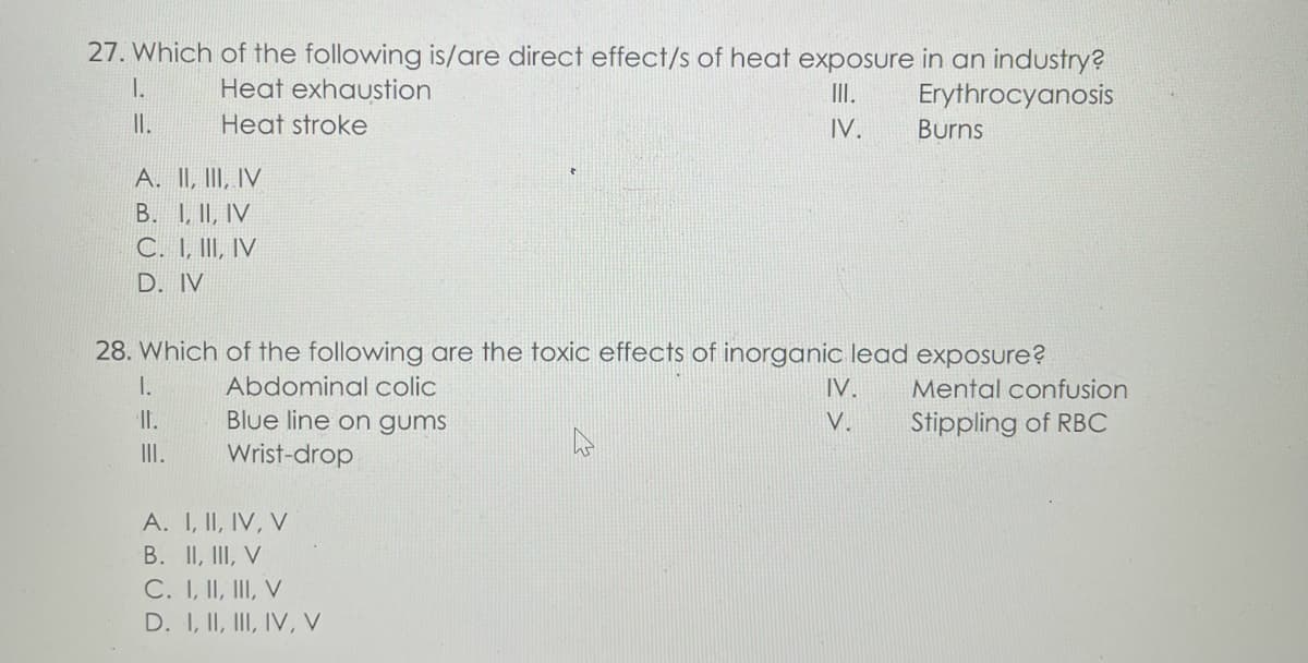 27. Which of the following is/are direct effect/s of heat exposure in an industry?
1.
Heat exhaustion
III.
Erythrocyanosis
II.
Heat stroke
IV.
Burns
A. II, III, IV
B. I, II, IV
C. I, III, IV
D. IV
28. Which of the following are the toxic effects of inorganic lead exposure?
I.
Abdominal colic
IV.
Mental confusion
II.
Blue line on gums
V.
Stippling of RBC
III.
Wrist-drop
A. I, II, IV, V
B. II, III, V
C. I, II, III, V
D. I, II, III, IV, V